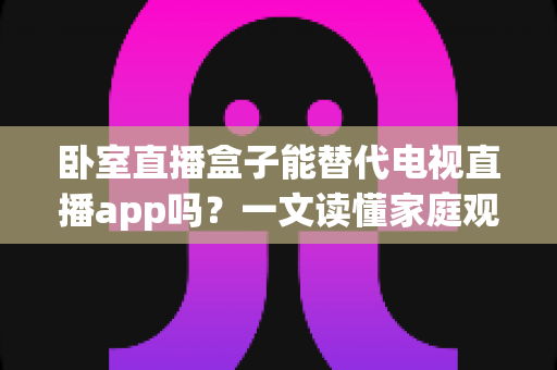 卧室直播盒子能替代电视直播app吗?一文读懂家庭观影的最佳选择方案 卧室直播盒子能替代电视直播app吗?一文读懂家庭观影的最佳选择方案