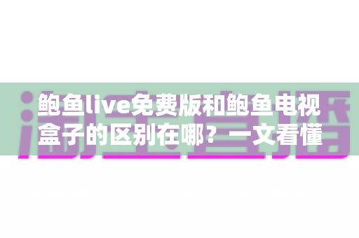 鲍鱼live免费版和鲍鱼电视盒子的区别在哪？一文看懂功能差异，选对不选贵