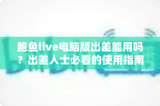 鲍鱼live电脑版出差能用吗?出差人士必看的使用指南与实用建议 鲍鱼live电脑版出差能用吗?出差人士必看的使用指南与实用建议