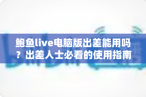 鲍鱼live电脑版出差能用吗?出差人士必看的使用指南与实用建议 鲍鱼live电脑版出差能用吗?出差人士必看的使用指南与实用建议