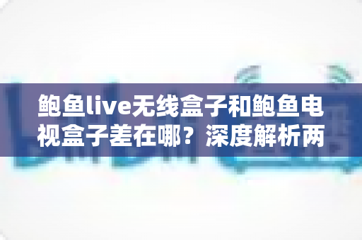 鲍鱼live无线盒子和鲍鱼电视盒子差在哪？深度解析两者区别，帮你选对不花冤枉钱