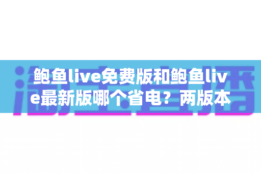 鲍鱼live免费版和鲍鱼live最新版哪个省电？两版本耗电差异全面解析与实用省电指南