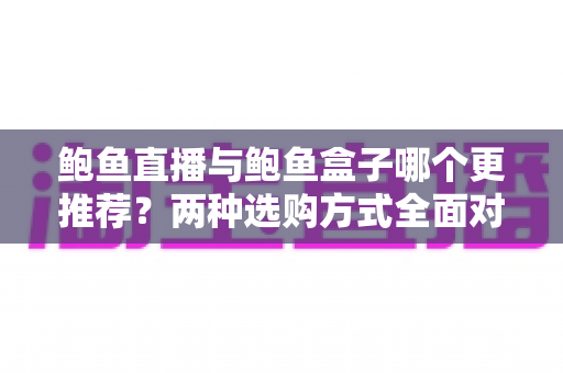 鲍鱼直播与鲍鱼盒子哪个更推荐?两种选购方式全面对比与实用指南 鲍鱼直播与鲍鱼盒子哪个更推荐?两种选购方式全面对比与实用指南