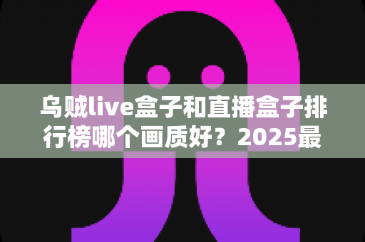 乌贼live盒子和直播盒子排行榜哪个画质好?2025最全画质对比评测与选购指南 乌贼live盒子和直播盒子排行榜哪个画质好?2025最全画质对比评测与选购指南