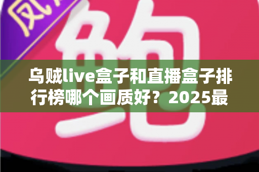 乌贼live盒子和直播盒子排行榜哪个画质好？2025最全画质对比评测与选购指南