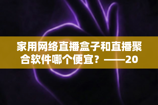 家用网络直播盒子和直播聚合软件哪个便宜？——2025年最省钱的家庭观影方案全面解析