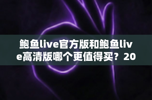 鲍鱼live官方版和鲍鱼live高清版哪个更值得买？2025年最全选购对比指南帮你一次搞懂