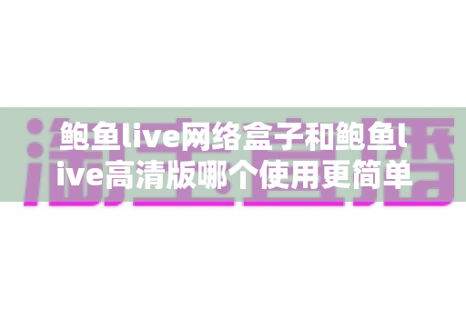 鲍鱼live网络盒子和鲍鱼live高清版哪个使用更简单？一站式对比指南助你轻松上手