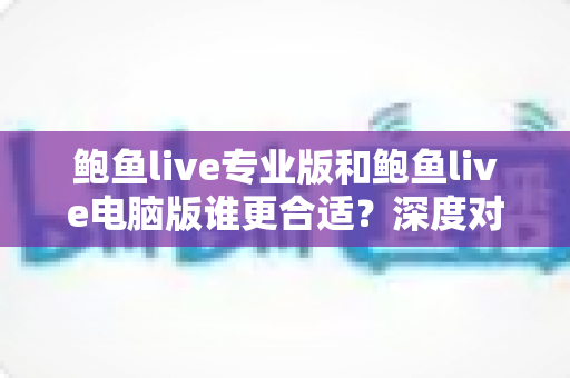 鲍鱼live专业版和鲍鱼live电脑版谁更合适？深度对比帮你一眼选对版本