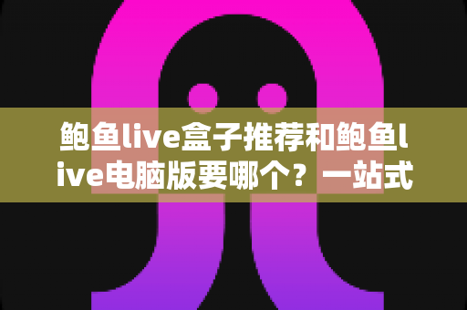 鲍鱼live盒子推荐和鲍鱼live电脑版要哪个?一站式深度对比与最佳选择指南 鲍鱼live盒子推荐和鲍鱼live电脑版要哪个?一站式深度对比与最佳选择指南