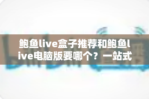 鲍鱼live盒子推荐和鲍鱼live电脑版要哪个?一站式深度对比与最佳选择指南 鲍鱼live盒子推荐和鲍鱼live电脑版要哪个?一站式深度对比与最佳选择指南