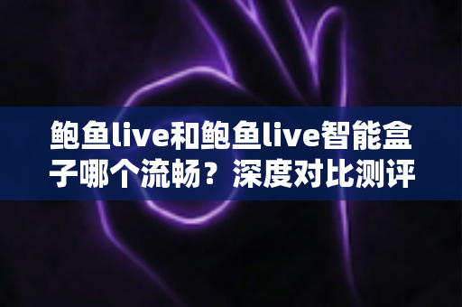 鲍鱼live和鲍鱼live智能盒子哪个流畅？深度对比测评与选购优化指南