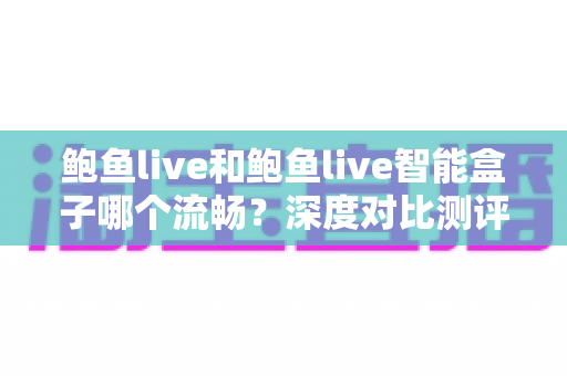鲍鱼live和鲍鱼live智能盒子哪个流畅？深度对比测评与选购优化指南