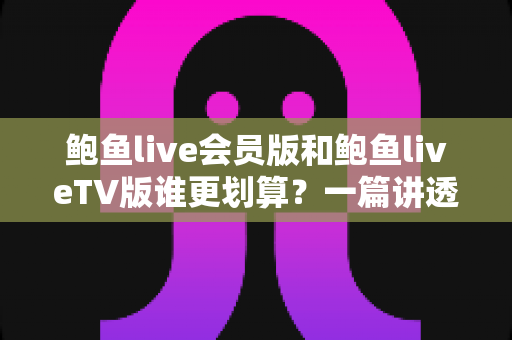 鲍鱼live会员版和鲍鱼liveTV版谁更划算？一篇讲透价格、功能与使用场景的深度对比指南