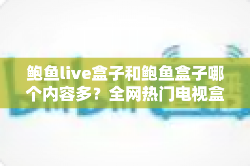 鲍鱼live盒子和鲍鱼盒子哪个内容多?全网热门电视盒子深度对比全解析 鲍鱼live盒子和鲍鱼盒子哪个内容多?全网热门电视盒子深度对比全解析