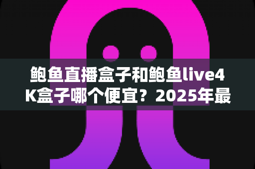 鲍鱼直播盒子和鲍鱼live4K盒子哪个便宜？2025年最全价格对比与选购指南