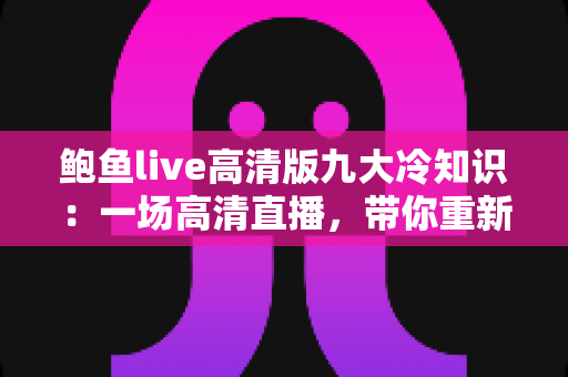鲍鱼live高清版九大冷知识：一场高清直播，带你重新认识“海洋软黄金”的奇妙世界