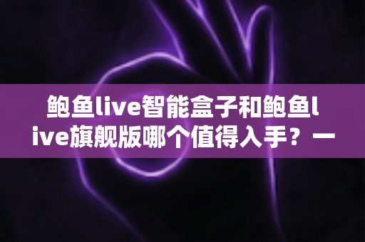鲍鱼live智能盒子和鲍鱼live旗舰版哪个值得入手？一篇看懂两款机型真实差距的选购指南