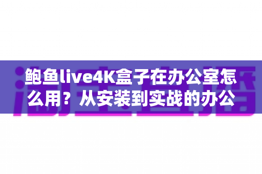 鲍鱼live4K盒子在办公室怎么用？从安装到实战的办公场景全攻略