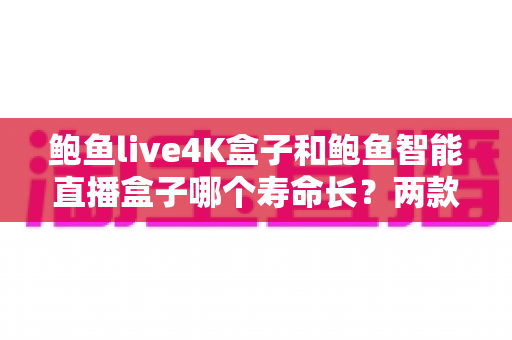 鲍鱼live4K盒子和鲍鱼智能直播盒子哪个寿命长？两款热门直播盒子耐用性深度对比与选购全攻略