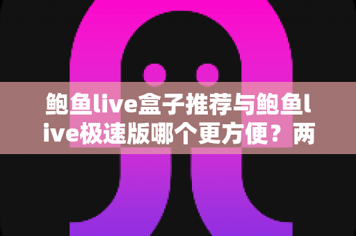 鲍鱼live盒子推荐与鲍鱼live极速版哪个更方便？两大版本深度对比与选择指南