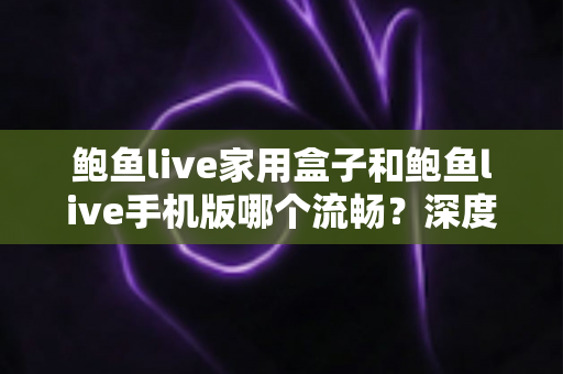 鲍鱼live家用盒子和鲍鱼live手机版哪个流畅？深度对比解析与选择指南