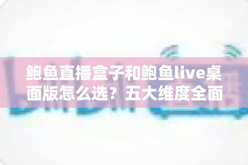 鲍鱼直播盒子和鲍鱼live桌面版怎么选?五大维度全面对比助你精准决策 鲍鱼直播盒子和鲍鱼live桌面版怎么选?五大维度全面对比助你精准决策