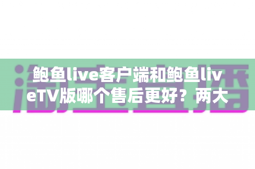 鲍鱼live客户端和鲍鱼liveTV版哪个售后更好？两大版本售后服务深度对比与实用选购指南
