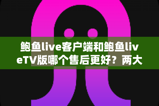 鲍鱼live客户端和鲍鱼liveTV版哪个售后更好？两大版本售后服务深度对比与实用选购指南