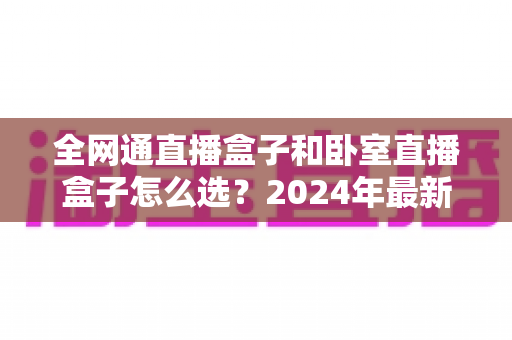 全网通直播盒子和卧室直播盒子怎么选？2024年最新选购指南与避坑全攻略