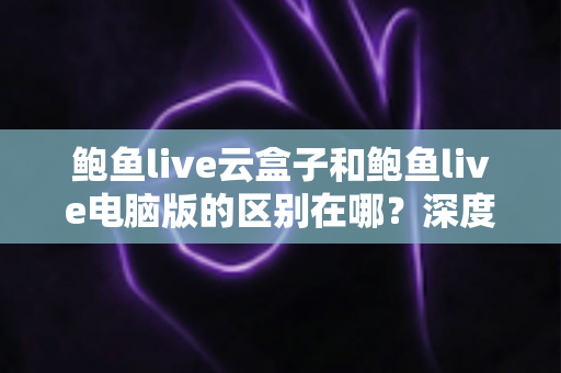 鲍鱼live云盒子和鲍鱼live电脑版的区别在哪？深度解析两大版本核心差异，助你选出最优观看方案