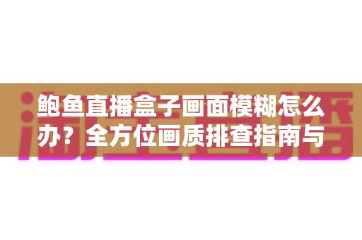 鲍鱼直播盒子画面模糊怎么办？全方位画质排查指南与优化技巧一次讲透