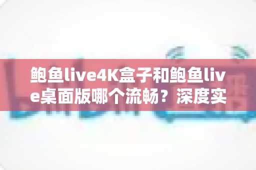 鲍鱼live4K盒子和鲍鱼live桌面版哪个流畅?深度实测对比帮你选出最佳观影设备 鲍鱼live4K盒子和鲍鱼live桌面版哪个流畅?深度实测对比帮你选出最佳观影设备