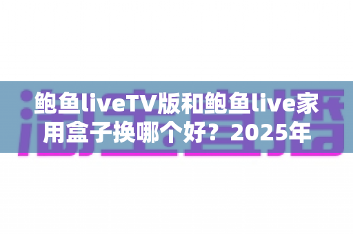鲍鱼liveTV版和鲍鱼live家用盒子换哪个好?2025年最全对比选购指南,帮你一次选对不踩坑 鲍鱼liveTV版和鲍鱼live家用盒子换哪个好?2025年最全对比选购指南,帮你一次选对不踩坑
