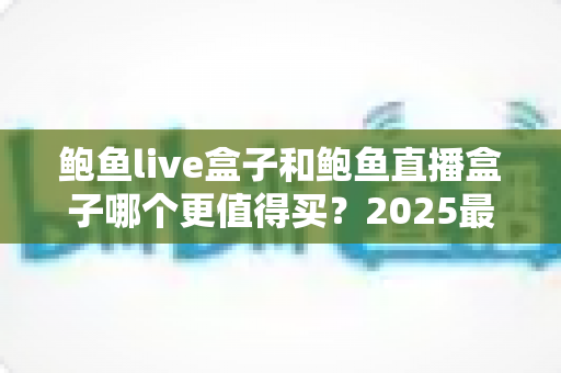 鲍鱼live盒子和鲍鱼直播盒子哪个更值得买?2025最新选购评测与避坑全指南 鲍鱼live盒子和鲍鱼直播盒子哪个更值得买?2025最新选购评测与避坑全指南