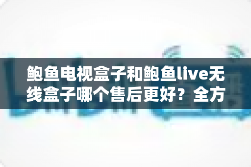 鲍鱼电视盒子和鲍鱼live无线盒子哪个售后更好？全方位售后服务对比指南，帮你买得放心用得安心