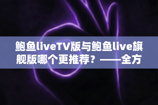 鲍鱼liveTV版与鲍鱼live旗舰版哪个更推荐?——全方位深度对比与选购决策指南 鲍鱼liveTV版与鲍鱼live旗舰版哪个更推荐?——全方位深度对比与选购决策指南