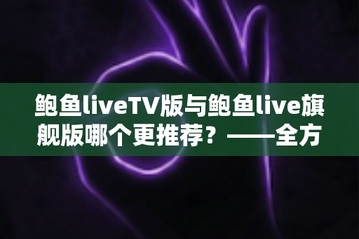 鲍鱼liveTV版与鲍鱼live旗舰版哪个更推荐?——全方位深度对比与选购决策指南 鲍鱼liveTV版与鲍鱼live旗舰版哪个更推荐?——全方位深度对比与选购决策指南