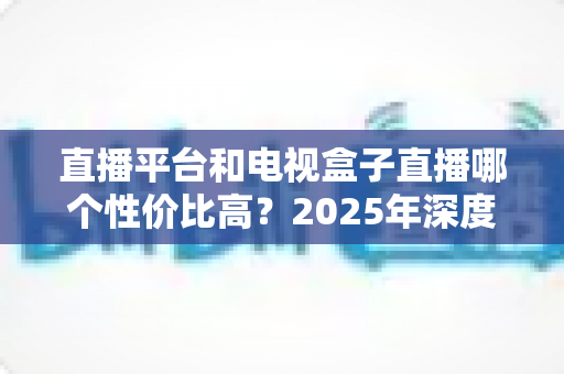 直播平台和电视盒子直播哪个性价比高?2025年深度对比帮你省钱不踩坑 直播平台和电视盒子直播哪个性价比高?2025年深度对比帮你省钱不踩坑