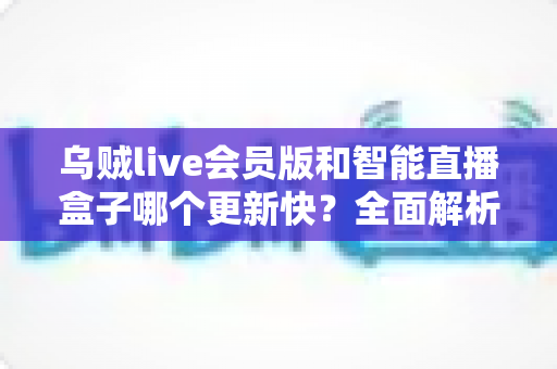 乌贼live会员版和智能直播盒子哪个更新快?全面解析两者更新速度差异与选购实用指南 乌贼live会员版和智能直播盒子哪个更新快?全面解析两者更新速度差异与选购实用指南