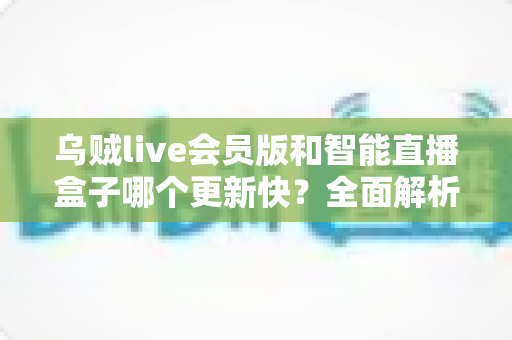 乌贼live会员版和智能直播盒子哪个更新快?全面解析两者更新速度差异与选购实用指南 乌贼live会员版和智能直播盒子哪个更新快?全面解析两者更新速度差异与选购实用指南