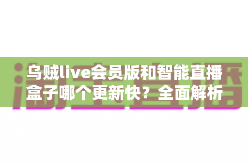 乌贼live会员版和智能直播盒子哪个更新快？全面解析两者更新速度差异与选购实用指南