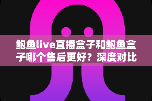鲍鱼live直播盒子和鲍鱼盒子哪个售后更好？深度对比解析与选购指南