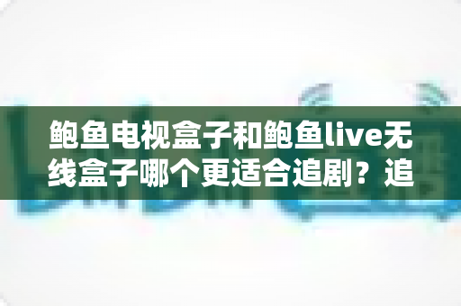 鲍鱼电视盒子和鲍鱼live无线盒子哪个更适合追剧？追剧党必看的深度对比与选购指南