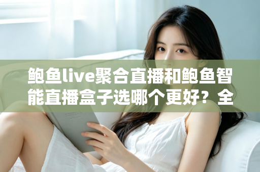 鲍鱼live聚合直播和鲍鱼智能直播盒子选哪个更好？全面对比分析助你选对直播方案