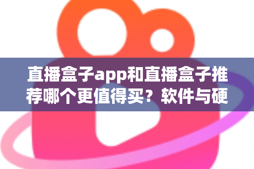 直播盒子app和直播盒子推荐哪个更值得买？软件与硬件直播盒子全方位选购指南