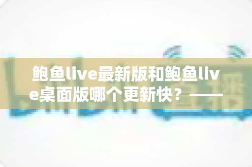 鲍鱼live最新版和鲍鱼live桌面版哪个更新快?——版本迭代速度全面对比与选择指南 鲍鱼live最新版和鲍鱼live桌面版哪个更新快?——版本迭代速度全面对比与选择指南
