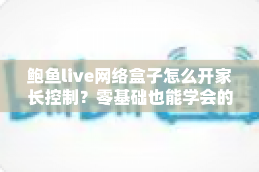 鲍鱼live网络盒子怎么开家长控制？零基础也能学会的详细设置指南，为孩子打造健康安全的观影环境