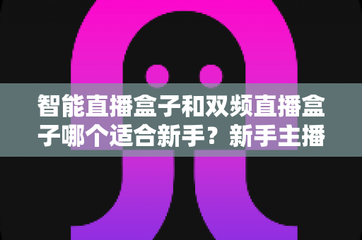 智能直播盒子和双频直播盒子哪个适合新手？新手主播选购指南与避坑全攻略