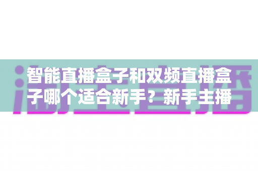 智能直播盒子和双频直播盒子哪个适合新手？新手主播选购指南与避坑全攻略